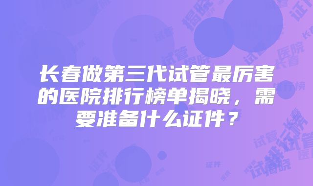 长春做第三代试管最厉害的医院排行榜单揭晓,需要准备什么证件?