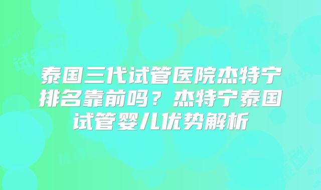 泰国三代试管医院杰特宁排名靠前吗？杰特宁泰国试管婴儿优势解析