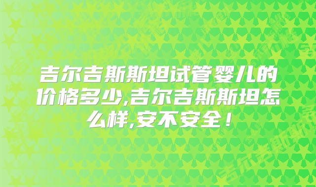 吉尔吉斯斯坦试管婴儿的价格多少,吉尔吉斯斯坦怎么样,安不安全！