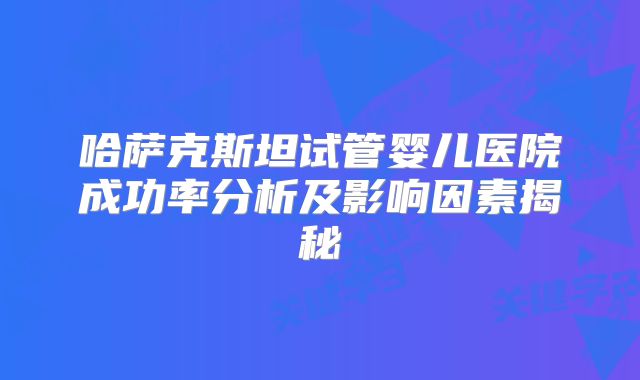 哈萨克斯坦试管婴儿医院成功率分析及影响因素揭秘