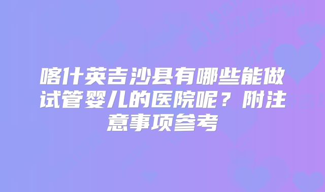 喀什英吉沙县有哪些能做试管婴儿的医院呢？附注意事项参考