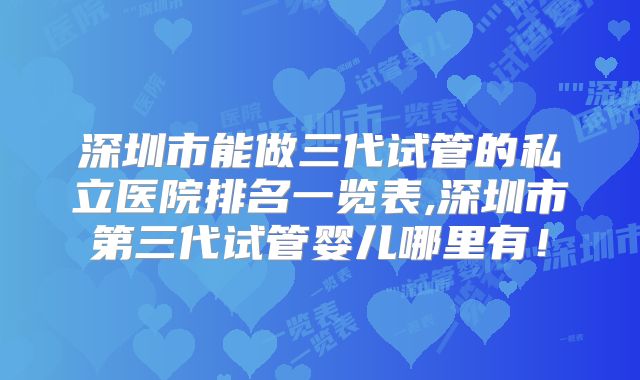 深圳市能做三代试管的私立医院排名一览表,深圳市第三代试管婴儿哪里有!
