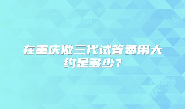在重庆做三代试管费用大约是多少？