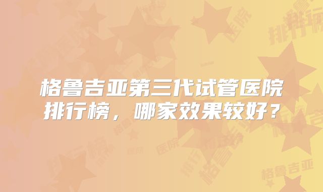 格鲁吉亚第三代试管医院排行榜，哪家效果较好？