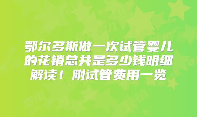 鄂尔多斯做一次试管婴儿的花销总共是多少钱明细解读！附试管费用一览
