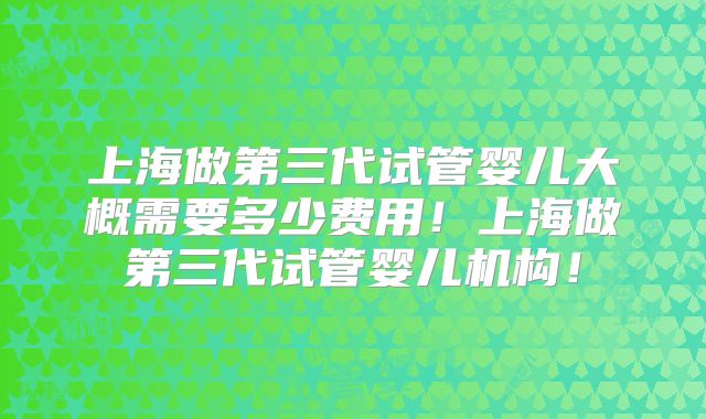 上海做第三代试管婴儿大概需要多少费用！上海做第三代试管婴儿机构！