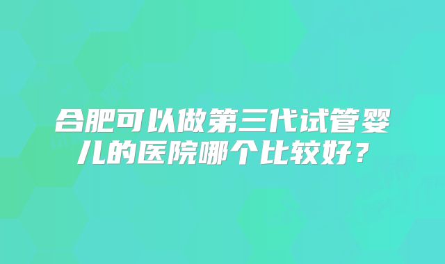 合肥可以做第三代试管婴儿的医院哪个比较好？