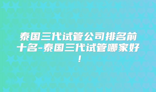 泰国三代试管公司排名前十名-泰国三代试管哪家好!