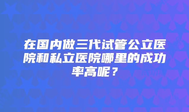 在国内做三代试管公立医院和私立医院哪里的成功率高呢？