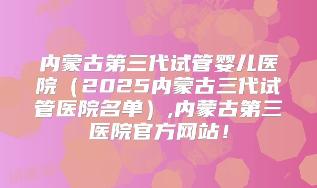 内蒙古第三代试管婴儿医院(2025内蒙古三代试管医院名单),内蒙古第三医院官方网站!