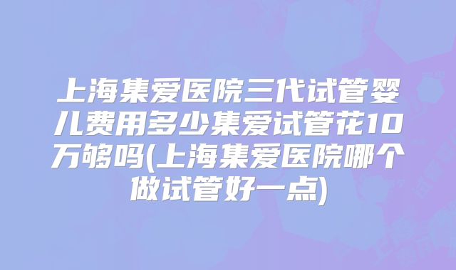 上海集爱医院三代试管婴儿费用多少集爱试管花10万够吗(上海集爱医院哪个做试管好一点)