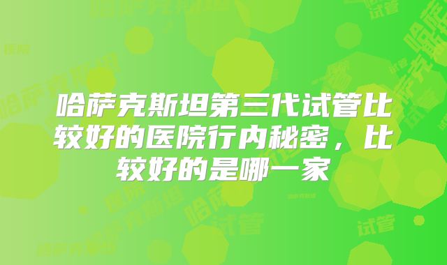 哈萨克斯坦第三代试管比较好的医院行内秘密，比较好的是哪一家
