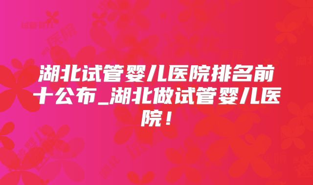 湖北试管婴儿医院排名前十公布_湖北做试管婴儿医院！
