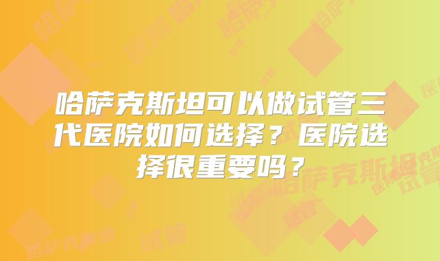 哈萨克斯坦可以做试管三代医院如何选择？医院选择很重要吗？