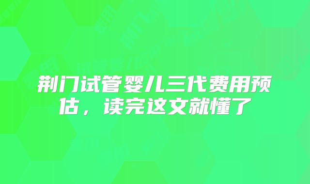 荆门试管婴儿三代费用预估,读完这文就懂了