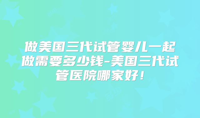 做美国三代试管婴儿一起做需要多少钱-美国三代试管医院哪家好！