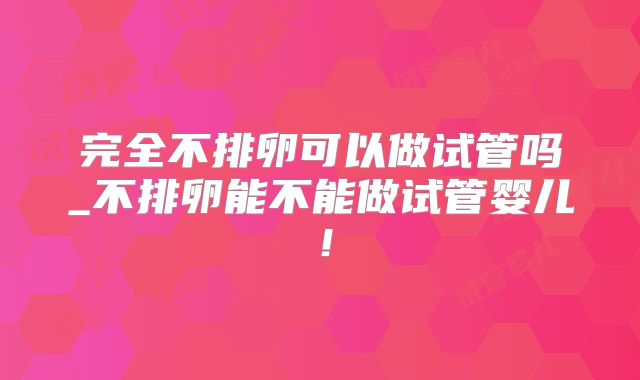 完全不排卵可以做试管吗_不排卵能不能做试管婴儿！