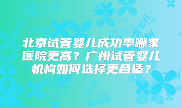北京试管婴儿成功率哪家医院更高？广州试管婴儿机构如何选择更合适？