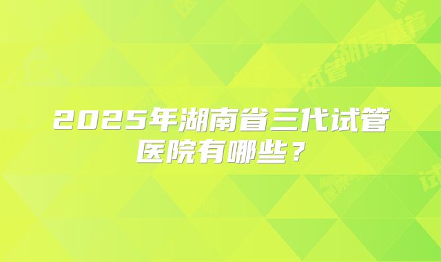 2025年湖南省三代试管医院有哪些？