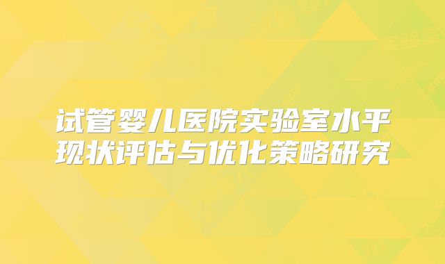 试管婴儿医院实验室水平现状评估与优化策略研究
