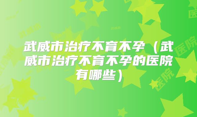 武威市治疗不育不孕（武威市治疗不育不孕的医院有哪些）