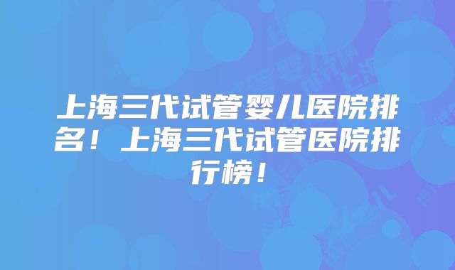 上海三代试管婴儿医院排名!上海三代试管医院排行榜!