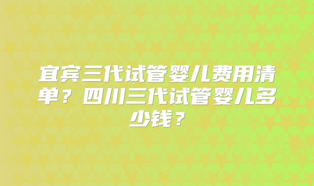 宜宾三代试管婴儿费用清单？四川三代试管婴儿多少钱？