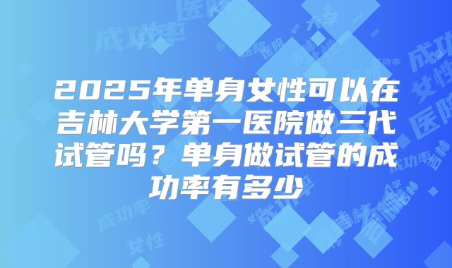 2025年单身女性可以在吉林大学第一医院做三代试管吗?单身做试管的成功率有多少