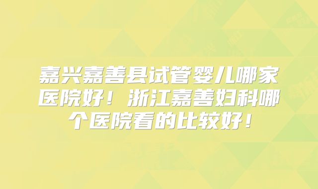 嘉兴嘉善县试管婴儿哪家医院好！浙江嘉善妇科哪个医院看的比较好！