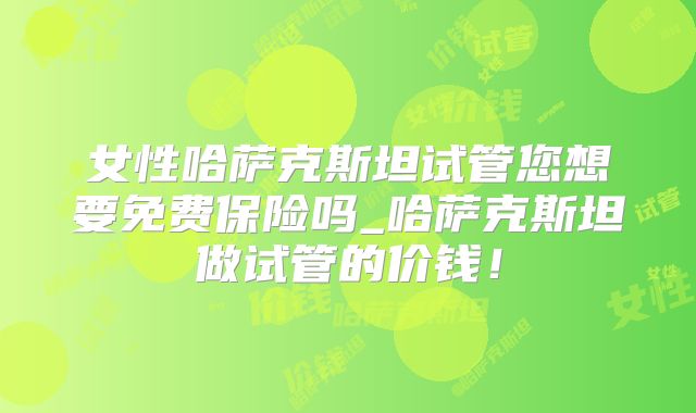 女性哈萨克斯坦试管您想要免费保险吗_哈萨克斯坦做试管的价钱！