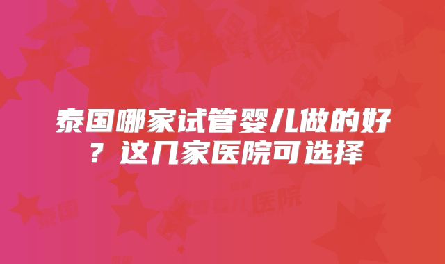 泰国哪家试管婴儿做的好?这几家医院可选择
