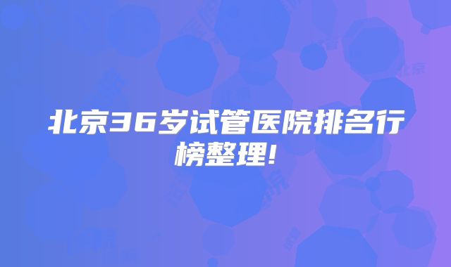北京36岁试管医院排名行榜整理!