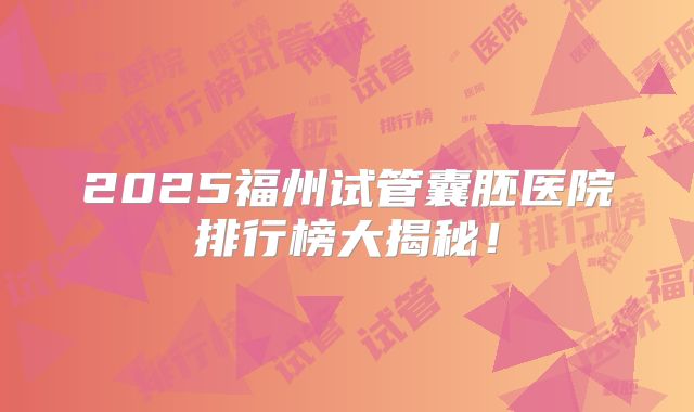 2025福州试管囊胚医院排行榜大揭秘！