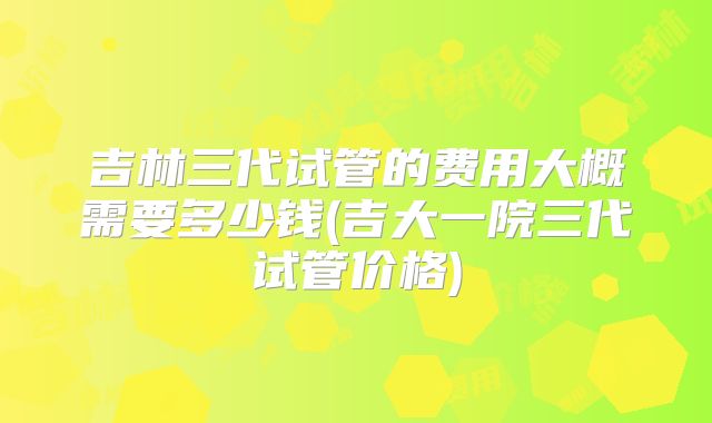 吉林三代试管的费用大概需要多少钱(吉大一院三代试管价格)