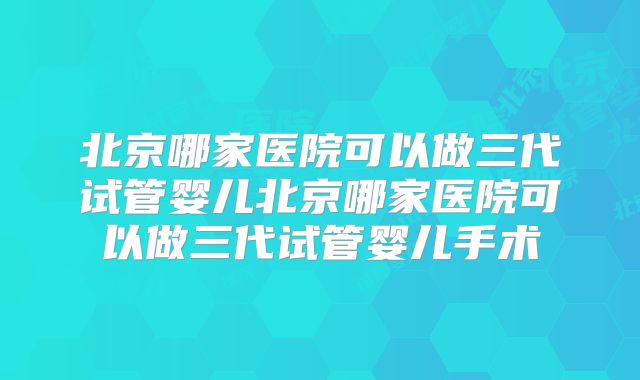 北京哪家医院可以做三代试管婴儿北京哪家医院可以做三代试管婴儿手术