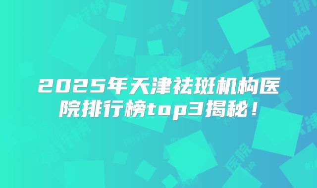 2025年天津祛斑机构医院排行榜top3揭秘！