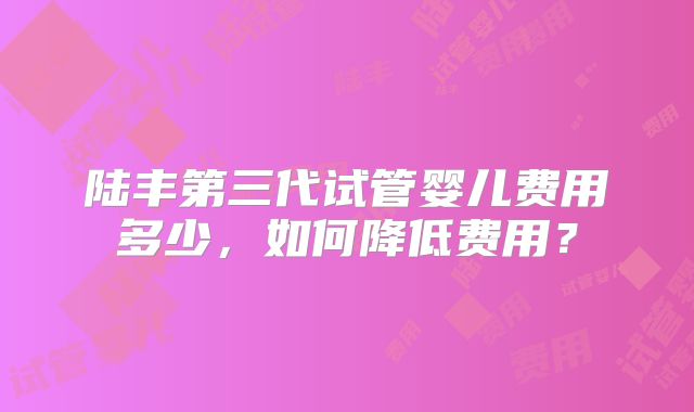 陆丰第三代试管婴儿费用多少,如何降低费用?