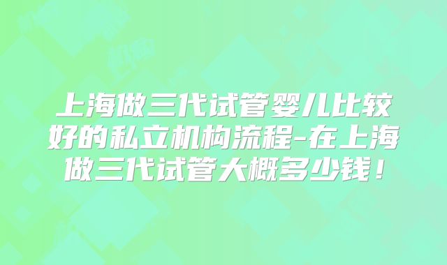 上海做三代试管婴儿比较好的私立机构流程-在上海做三代试管大概多少钱！