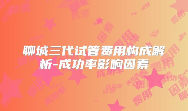 聊城三代试管费用构成解析-成功率影响因素