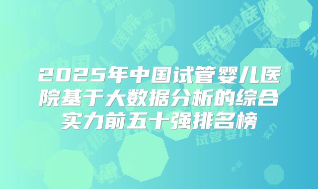 2025年中国试管婴儿医院基于大数据分析的综合实力前五十强排名榜