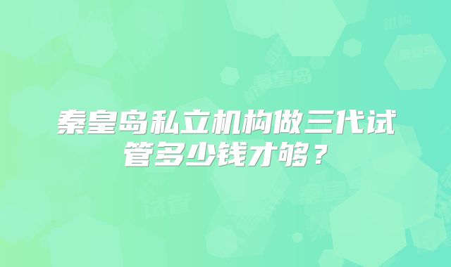 秦皇岛私立机构做三代试管多少钱才够？