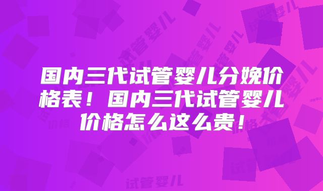 国内三代试管婴儿分娩价格表!国内三代试管婴儿价格怎么这么贵!