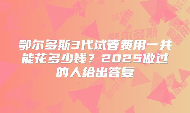 鄂尔多斯3代试管费用一共能花多少钱？2025做过的人给出答复