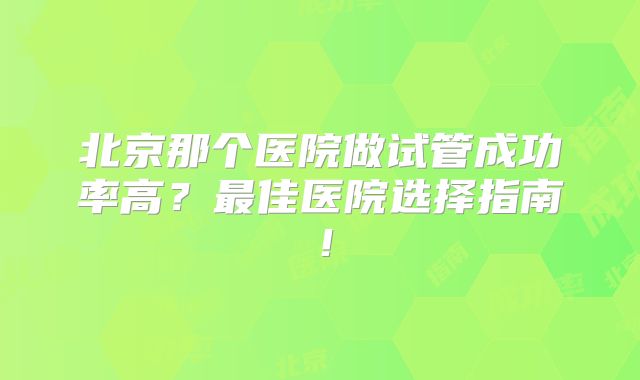 北京那个医院做试管成功率高？最佳医院选择指南！