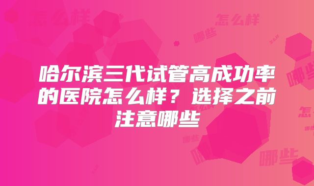 哈尔滨三代试管高成功率的医院怎么样?选择之前注意哪些