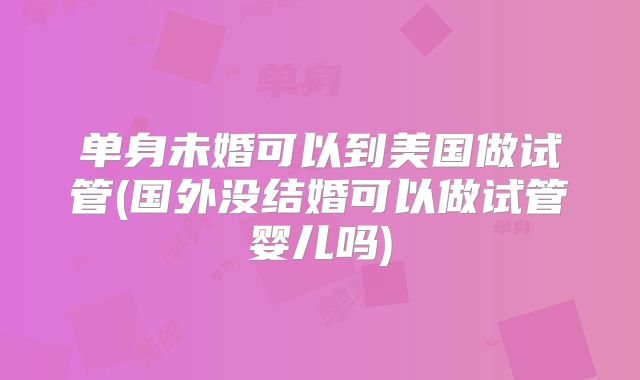 单身未婚可以到美国做试管(国外没结婚可以做试管婴儿吗)
