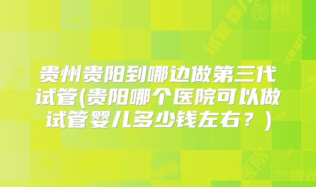贵州贵阳到哪边做第三代试管(贵阳哪个医院可以做试管婴儿多少钱左右？)