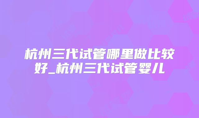 杭州三代试管哪里做比较好_杭州三代试管婴儿