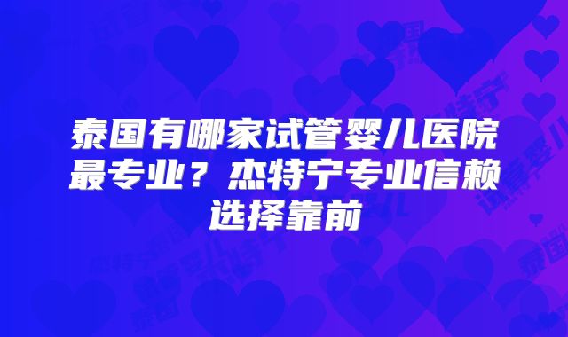 泰国有哪家试管婴儿医院最专业？杰特宁专业信赖选择靠前