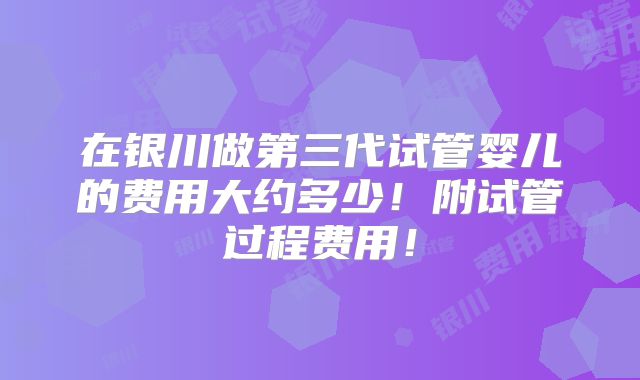 在银川做第三代试管婴儿的费用大约多少！附试管过程费用！